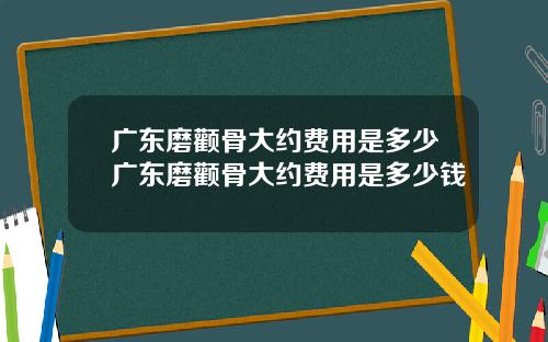 广东磨颧骨大约费用是多少广东磨颧骨大约费用是多少钱