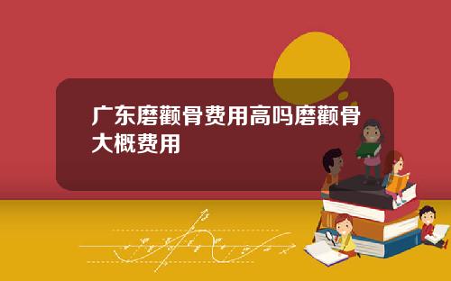 广东磨颧骨费用高吗磨颧骨大概费用