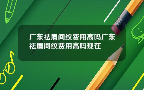 广东祛眉间纹费用高吗广东祛眉间纹费用高吗现在