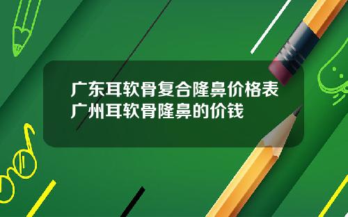 广东耳软骨复合隆鼻价格表广州耳软骨隆鼻的价钱