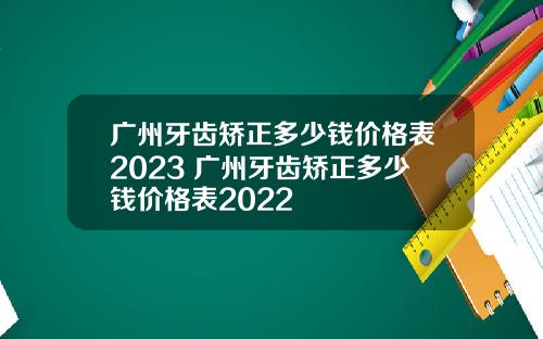 广州牙齿矫正多少钱价格表2023 广州牙齿矫正多少钱价格表2022