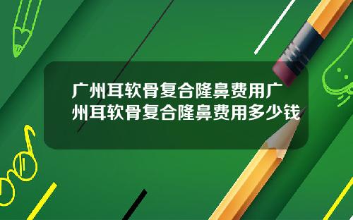广州耳软骨复合隆鼻费用广州耳软骨复合隆鼻费用多少钱