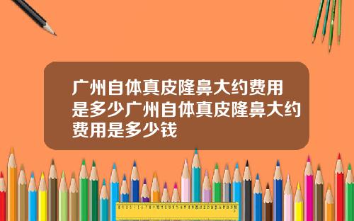 广州自体真皮隆鼻大约费用是多少广州自体真皮隆鼻大约费用是多少钱
