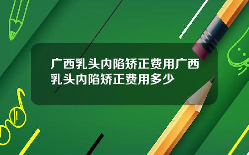 广西乳头内陷矫正费用广西乳头内陷矫正费用多少