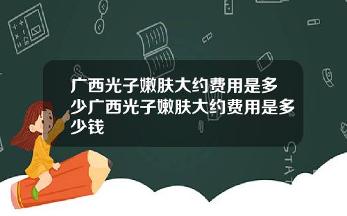 广西光子嫩肤大约费用是多少广西光子嫩肤大约费用是多少钱