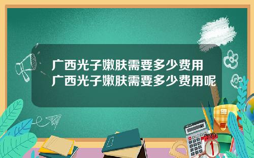 广西光子嫩肤需要多少费用广西光子嫩肤需要多少费用呢