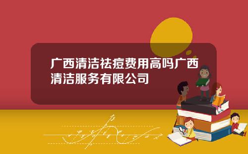 广西清洁祛痘费用高吗广西清洁服务有限公司