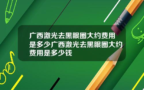 广西激光去黑眼圈大约费用是多少广西激光去黑眼圈大约费用是多少钱