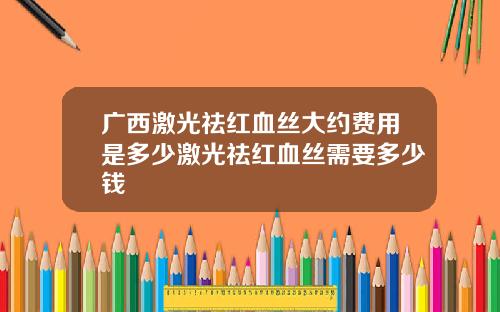 广西激光祛红血丝大约费用是多少激光祛红血丝需要多少钱
