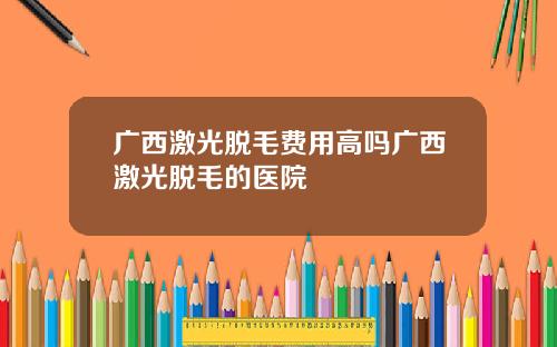广西激光脱毛费用高吗广西激光脱毛的医院