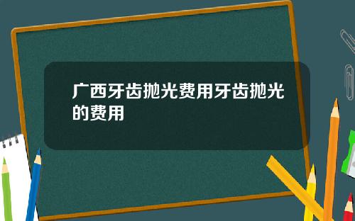广西牙齿抛光费用牙齿抛光的费用