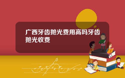 广西牙齿抛光费用高吗牙齿抛光收费