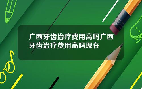广西牙齿治疗费用高吗广西牙齿治疗费用高吗现在