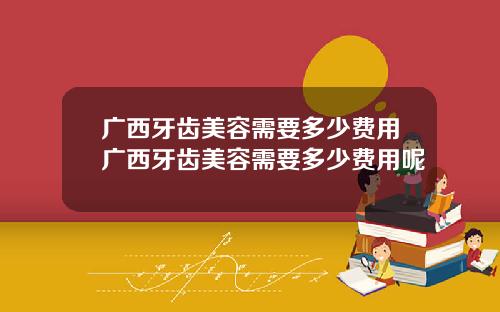 广西牙齿美容需要多少费用广西牙齿美容需要多少费用呢