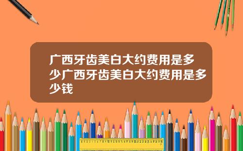 广西牙齿美白大约费用是多少广西牙齿美白大约费用是多少钱