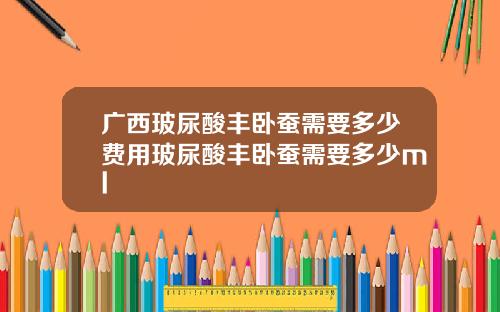 广西玻尿酸丰卧蚕需要多少费用玻尿酸丰卧蚕需要多少ml