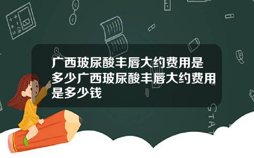 广西玻尿酸丰唇大约费用是多少广西玻尿酸丰唇大约费用是多少钱