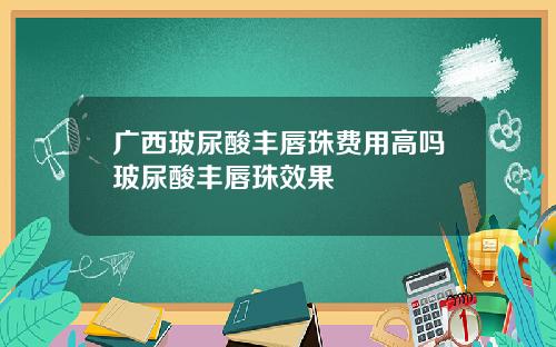 广西玻尿酸丰唇珠费用高吗玻尿酸丰唇珠效果