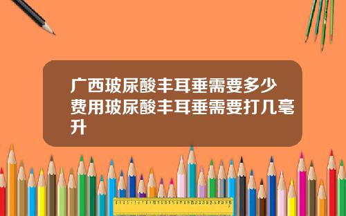 广西玻尿酸丰耳垂需要多少费用玻尿酸丰耳垂需要打几毫升