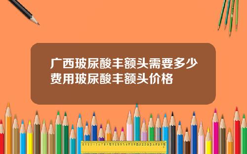 广西玻尿酸丰额头需要多少费用玻尿酸丰额头价格