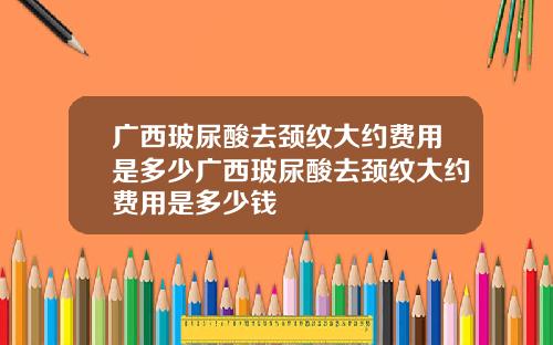 广西玻尿酸去颈纹大约费用是多少广西玻尿酸去颈纹大约费用是多少钱