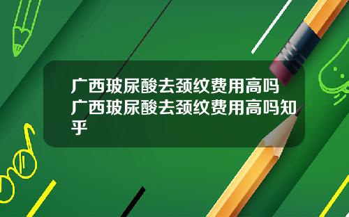 广西玻尿酸去颈纹费用高吗广西玻尿酸去颈纹费用高吗知乎