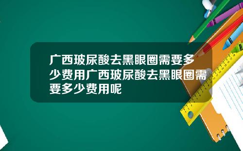 广西玻尿酸去黑眼圈需要多少费用广西玻尿酸去黑眼圈需要多少费用呢