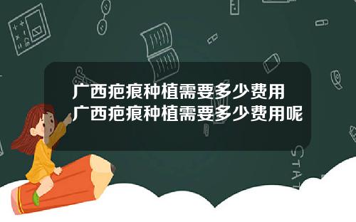 广西疤痕种植需要多少费用广西疤痕种植需要多少费用呢