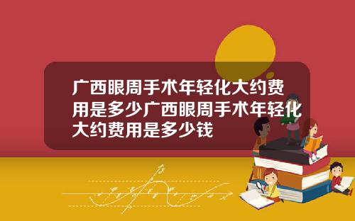 广西眼周手术年轻化大约费用是多少广西眼周手术年轻化大约费用是多少钱