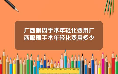 广西眼周手术年轻化费用广西眼周手术年轻化费用多少