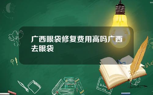 广西眼袋修复费用高吗广西去眼袋