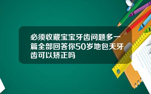 必须收藏宝宝牙齿问题多一篇全部回答你50岁地包天牙齿可以矫正吗