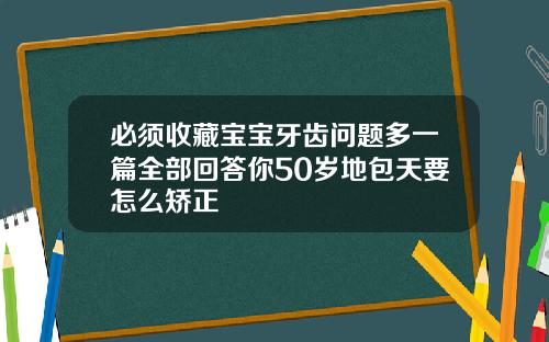 必须收藏宝宝牙齿问题多一篇全部回答你50岁地包天要怎么矫正
