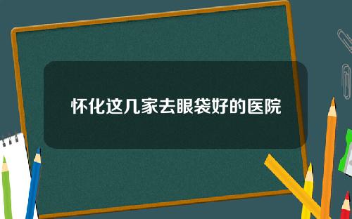 怀化这几家去眼袋好的医院
