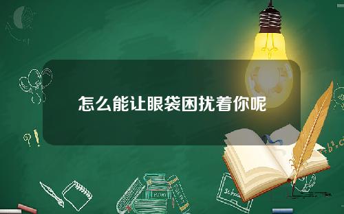 怎么能让眼袋困扰着你呢