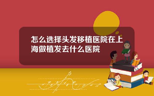 怎么选择头发移植医院在上海做植发去什么医院