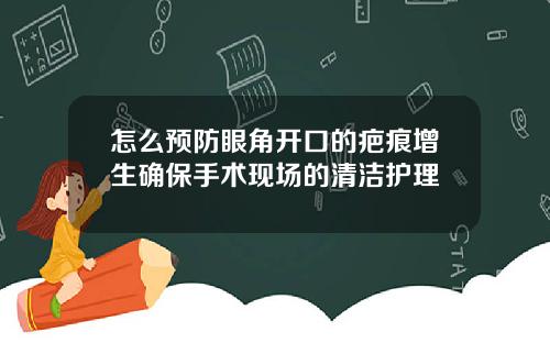 怎么预防眼角开口的疤痕增生确保手术现场的清洁护理