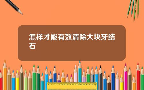 怎样才能有效清除大块牙结石