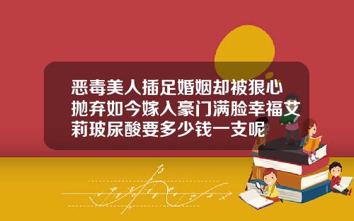 恶毒美人插足婚姻却被狠心抛弃如今嫁入豪门满脸幸福艾莉玻尿酸要多少钱一支呢