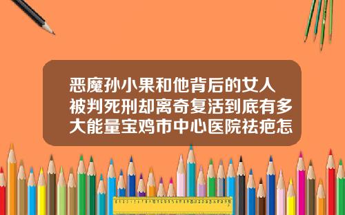 恶魔孙小果和他背后的女人被判死刑却离奇复活到底有多大能量宝鸡市中心医院祛疤怎么样