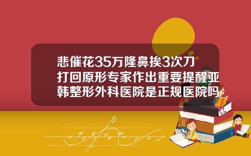 悲催花35万隆鼻挨3次刀打回原形专家作出重要提醒亚韩整形外科医院是正规医院吗
