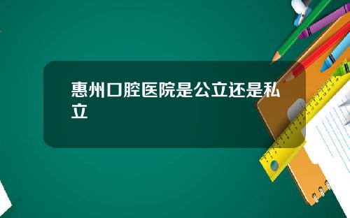 惠州口腔医院是公立还是私立