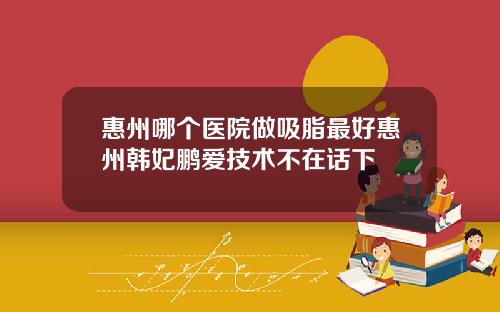 惠州哪个医院做吸脂最好惠州韩妃鹏爱技术不在话下