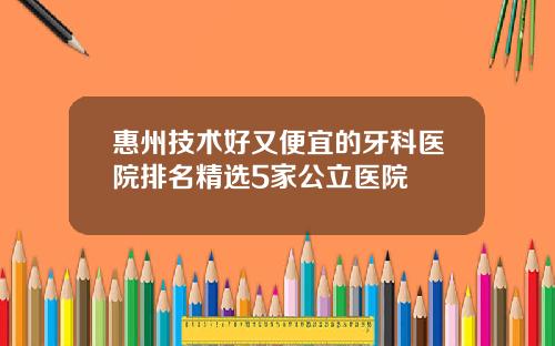 惠州技术好又便宜的牙科医院排名精选5家公立医院