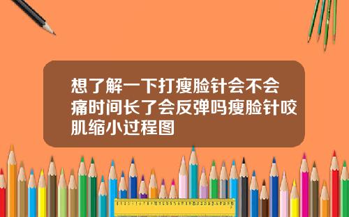 想了解一下打瘦脸针会不会痛时间长了会反弹吗瘦脸针咬肌缩小过程图