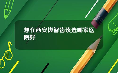 想在西安拔智齿该选哪家医院好