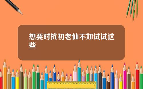 想要对抗初老仙不如试试这些