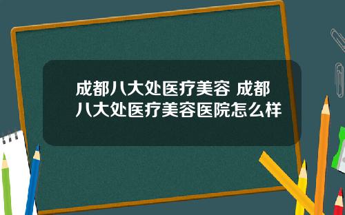 成都八大处医疗美容 成都八大处医疗美容医院怎么样