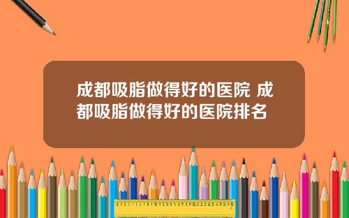 成都吸脂做得好的医院 成都吸脂做得好的医院排名