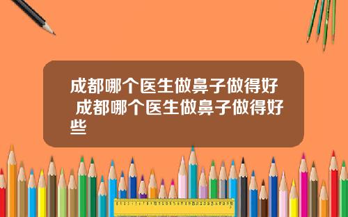 成都哪个医生做鼻子做得好 成都哪个医生做鼻子做得好些